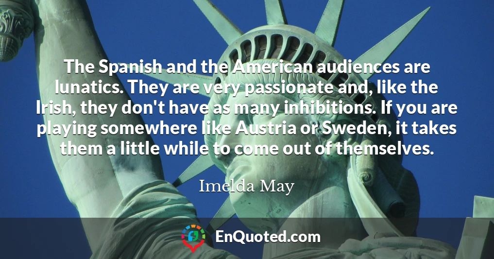 The Spanish and the American audiences are lunatics. They are very passionate and, like the Irish, they don't have as many inhibitions. If you are playing somewhere like Austria or Sweden, it takes them a little while to come out of themselves.