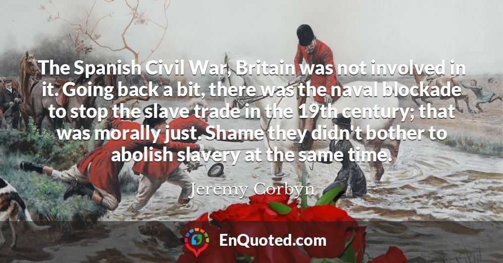 The Spanish Civil War, Britain was not involved in it. Going back a bit, there was the naval blockade to stop the slave trade in the 19th century; that was morally just. Shame they didn't bother to abolish slavery at the same time.