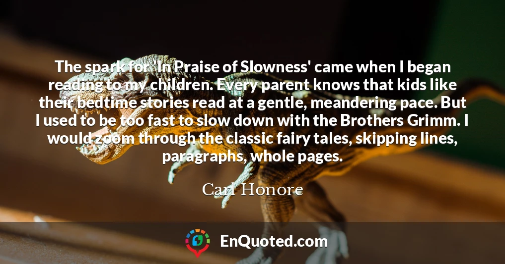 The spark for 'In Praise of Slowness' came when I began reading to my children. Every parent knows that kids like their bedtime stories read at a gentle, meandering pace. But I used to be too fast to slow down with the Brothers Grimm. I would zoom through the classic fairy tales, skipping lines, paragraphs, whole pages.