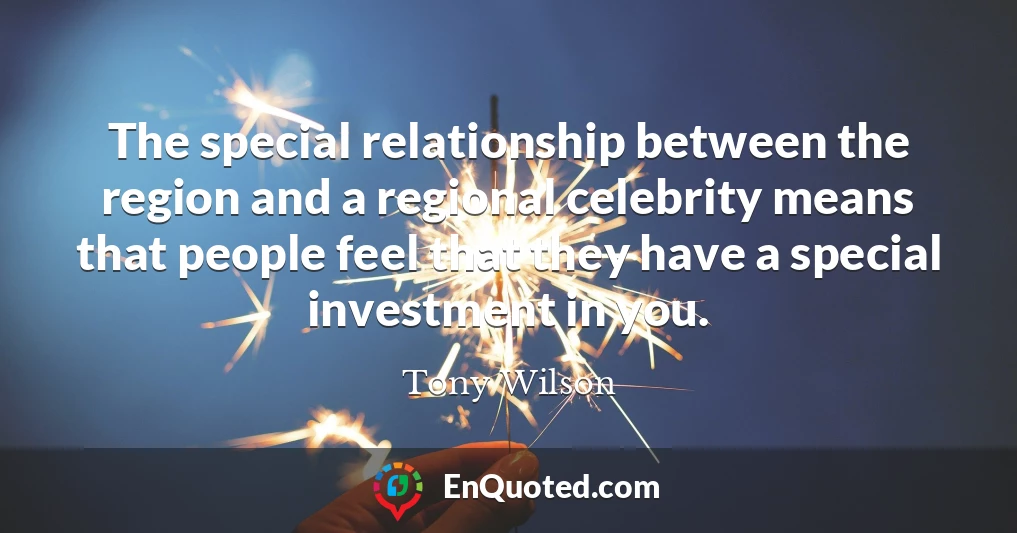 The special relationship between the region and a regional celebrity means that people feel that they have a special investment in you.