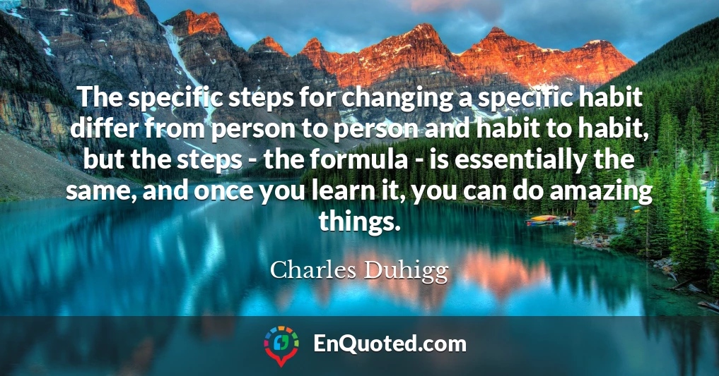 The specific steps for changing a specific habit differ from person to person and habit to habit, but the steps - the formula - is essentially the same, and once you learn it, you can do amazing things.