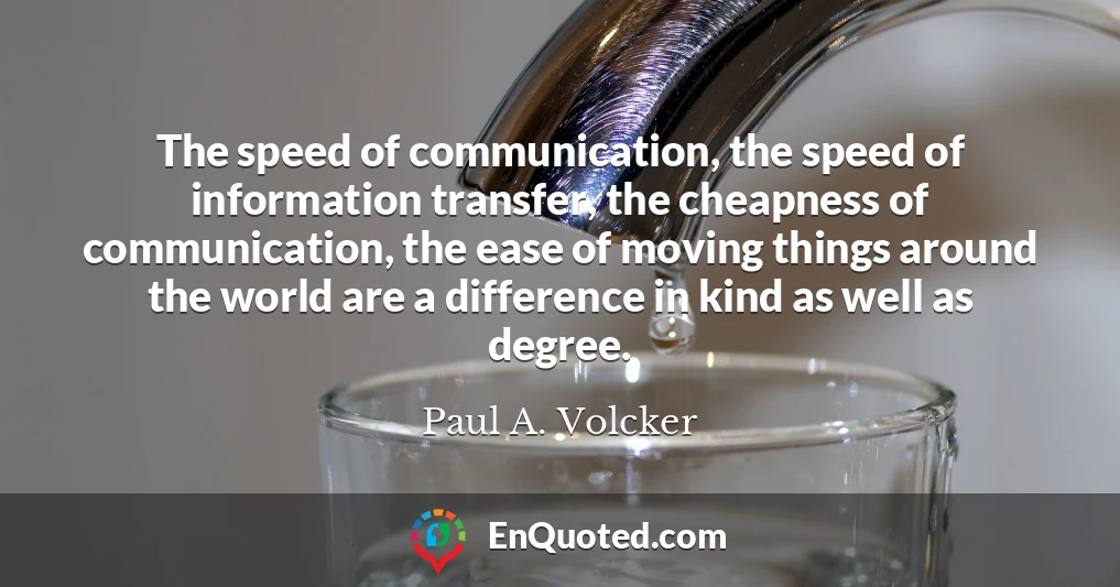 The speed of communication, the speed of information transfer, the cheapness of communication, the ease of moving things around the world are a difference in kind as well as degree.