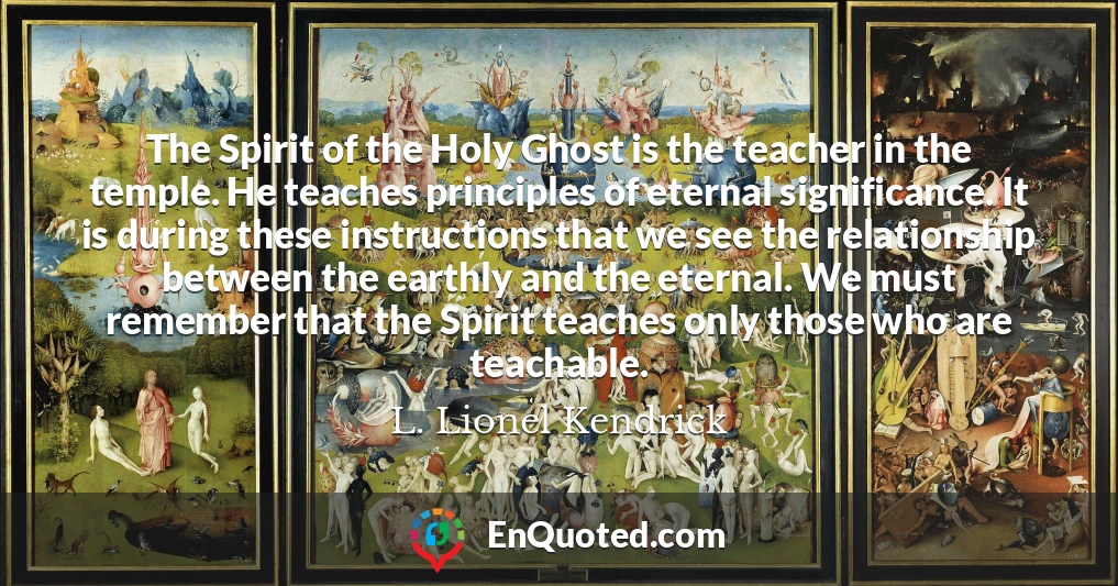 The Spirit of the Holy Ghost is the teacher in the temple. He teaches principles of eternal significance. It is during these instructions that we see the relationship between the earthly and the eternal. We must remember that the Spirit teaches only those who are teachable.
