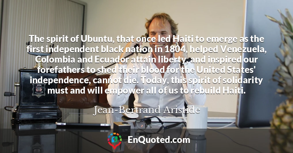 The spirit of Ubuntu, that once led Haiti to emerge as the first independent black nation in 1804, helped Venezuela, Colombia and Ecuador attain liberty, and inspired our forefathers to shed their blood for the United States' independence, cannot die. Today, this spirit of solidarity must and will empower all of us to rebuild Haiti.
