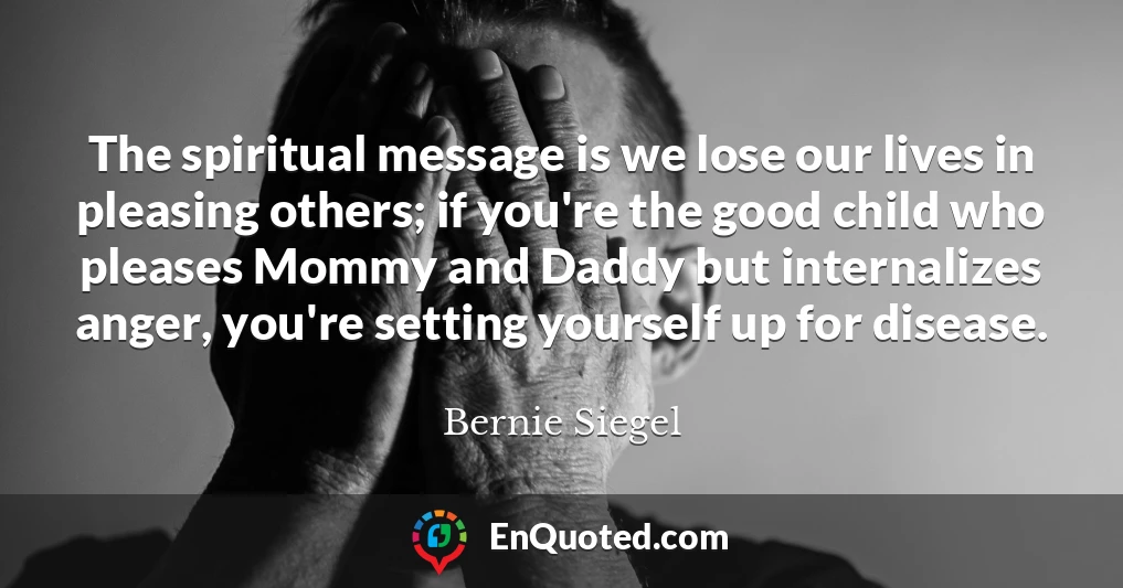 The spiritual message is we lose our lives in pleasing others; if you're the good child who pleases Mommy and Daddy but internalizes anger, you're setting yourself up for disease.