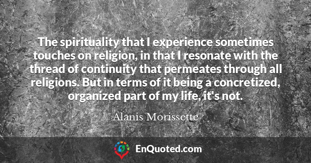 The spirituality that I experience sometimes touches on religion, in that I resonate with the thread of continuity that permeates through all religions. But in terms of it being a concretized, organized part of my life, it's not.