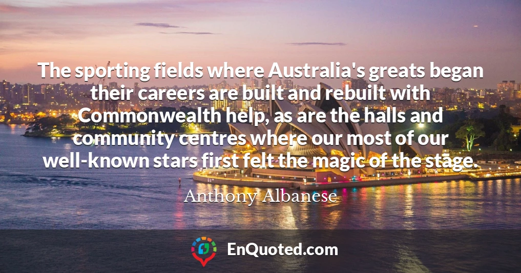 The sporting fields where Australia's greats began their careers are built and rebuilt with Commonwealth help, as are the halls and community centres where our most of our well-known stars first felt the magic of the stage.