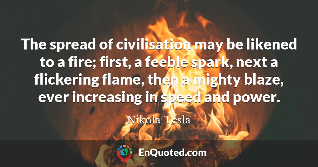 The spread of civilisation may be likened to a fire; first, a feeble spark, next a flickering flame, then a mighty blaze, ever increasing in speed and power.