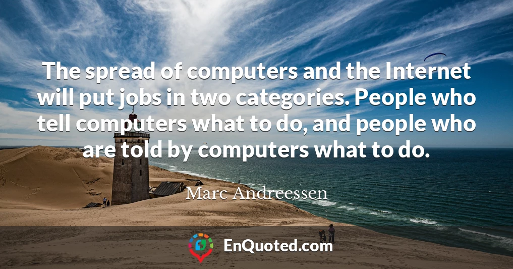 The spread of computers and the Internet will put jobs in two categories. People who tell computers what to do, and people who are told by computers what to do.
