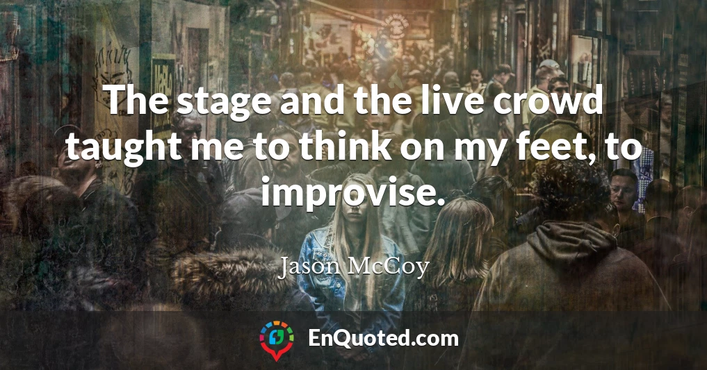 The stage and the live crowd taught me to think on my feet, to improvise.