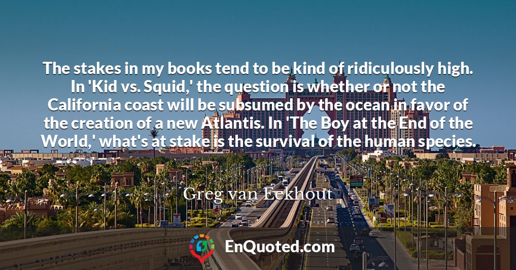The stakes in my books tend to be kind of ridiculously high. In 'Kid vs. Squid,' the question is whether or not the California coast will be subsumed by the ocean in favor of the creation of a new Atlantis. In 'The Boy at the End of the World,' what's at stake is the survival of the human species.