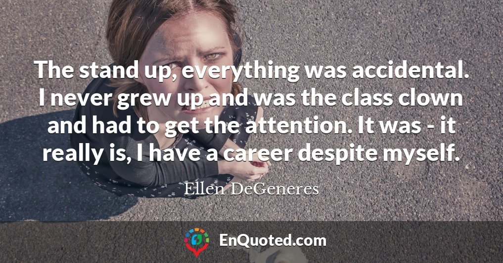 The stand up, everything was accidental. I never grew up and was the class clown and had to get the attention. It was - it really is, I have a career despite myself.