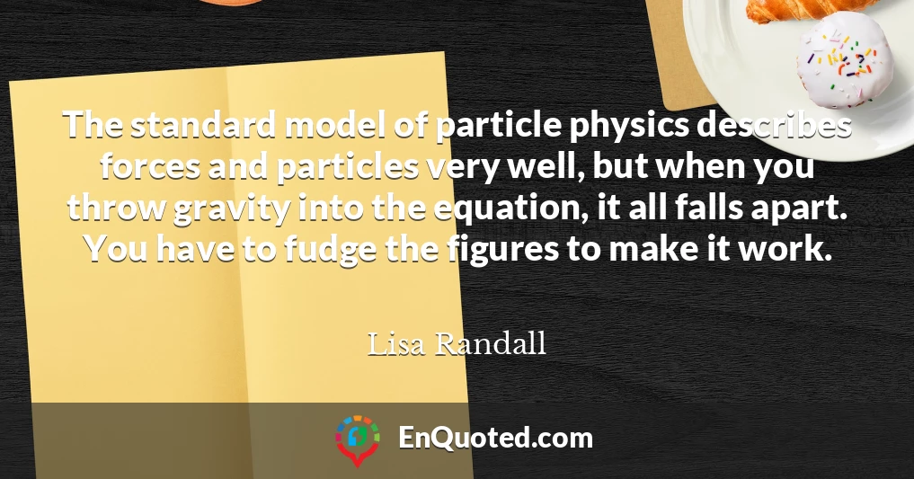 The standard model of particle physics describes forces and particles very well, but when you throw gravity into the equation, it all falls apart. You have to fudge the figures to make it work.