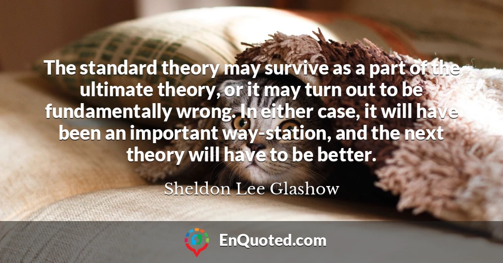 The standard theory may survive as a part of the ultimate theory, or it may turn out to be fundamentally wrong. In either case, it will have been an important way-station, and the next theory will have to be better.
