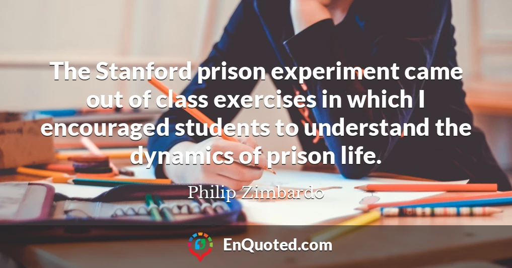 The Stanford prison experiment came out of class exercises in which I encouraged students to understand the dynamics of prison life.