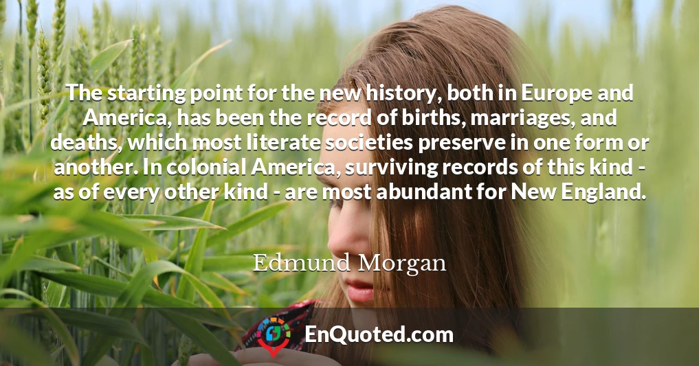 The starting point for the new history, both in Europe and America, has been the record of births, marriages, and deaths, which most literate societies preserve in one form or another. In colonial America, surviving records of this kind - as of every other kind - are most abundant for New England.