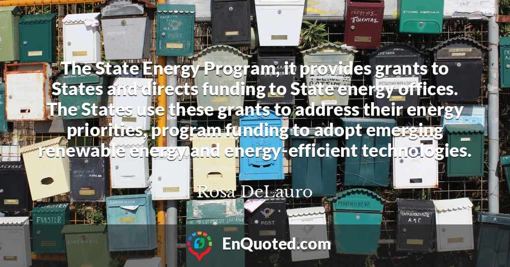 The State Energy Program, it provides grants to States and directs funding to State energy offices. The States use these grants to address their energy priorities, program funding to adopt emerging renewable energy and energy-efficient technologies.