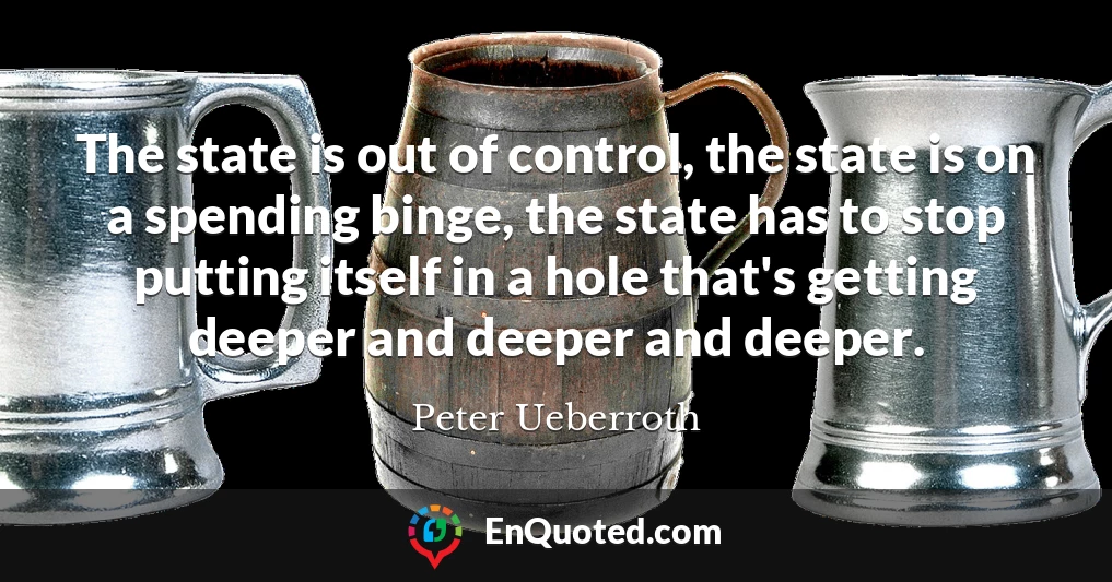 The state is out of control, the state is on a spending binge, the state has to stop putting itself in a hole that's getting deeper and deeper and deeper.