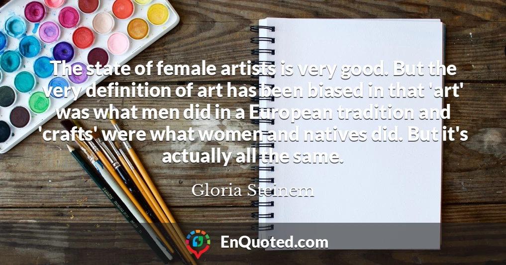 The state of female artists is very good. But the very definition of art has been biased in that 'art' was what men did in a European tradition and 'crafts' were what women and natives did. But it's actually all the same.