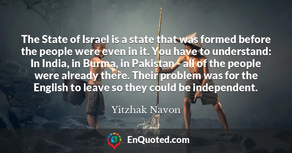The State of Israel is a state that was formed before the people were even in it. You have to understand: In India, in Burma, in Pakistan - all of the people were already there. Their problem was for the English to leave so they could be independent.