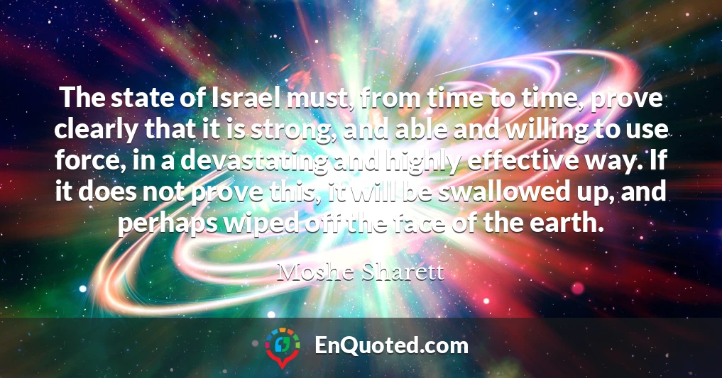 The state of Israel must, from time to time, prove clearly that it is strong, and able and willing to use force, in a devastating and highly effective way. If it does not prove this, it will be swallowed up, and perhaps wiped off the face of the earth.