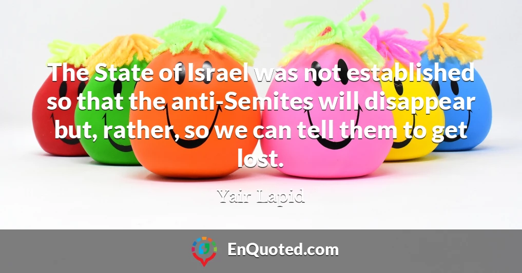 The State of Israel was not established so that the anti-Semites will disappear but, rather, so we can tell them to get lost.