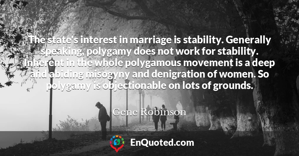 The state's interest in marriage is stability. Generally speaking, polygamy does not work for stability. Inherent in the whole polygamous movement is a deep and abiding misogyny and denigration of women. So polygamy is objectionable on lots of grounds.