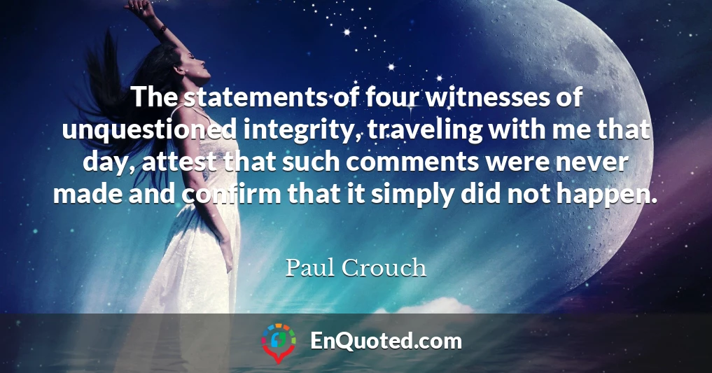 The statements of four witnesses of unquestioned integrity, traveling with me that day, attest that such comments were never made and confirm that it simply did not happen.