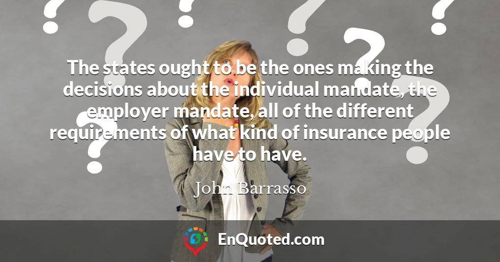 The states ought to be the ones making the decisions about the individual mandate, the employer mandate, all of the different requirements of what kind of insurance people have to have.