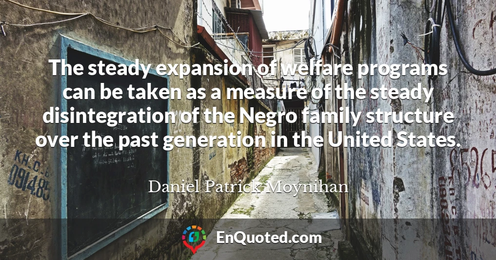 The steady expansion of welfare programs can be taken as a measure of the steady disintegration of the Negro family structure over the past generation in the United States.