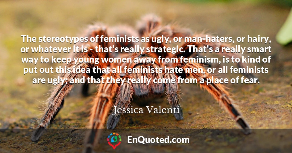 The stereotypes of feminists as ugly, or man-haters, or hairy, or whatever it is - that's really strategic. That's a really smart way to keep young women away from feminism, is to kind of put out this idea that all feminists hate men, or all feminists are ugly; and that they really come from a place of fear.