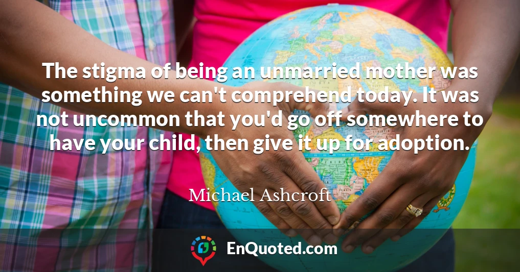 The stigma of being an unmarried mother was something we can't comprehend today. It was not uncommon that you'd go off somewhere to have your child, then give it up for adoption.