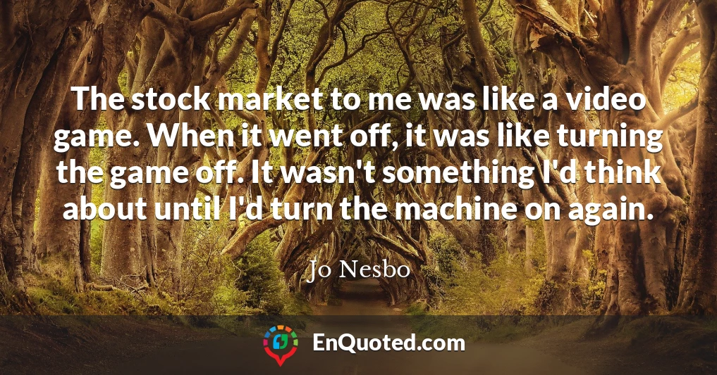 The stock market to me was like a video game. When it went off, it was like turning the game off. It wasn't something I'd think about until I'd turn the machine on again.