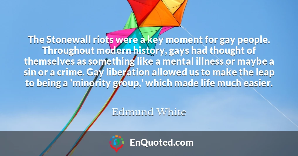 The Stonewall riots were a key moment for gay people. Throughout modern history, gays had thought of themselves as something like a mental illness or maybe a sin or a crime. Gay liberation allowed us to make the leap to being a 'minority group,' which made life much easier.