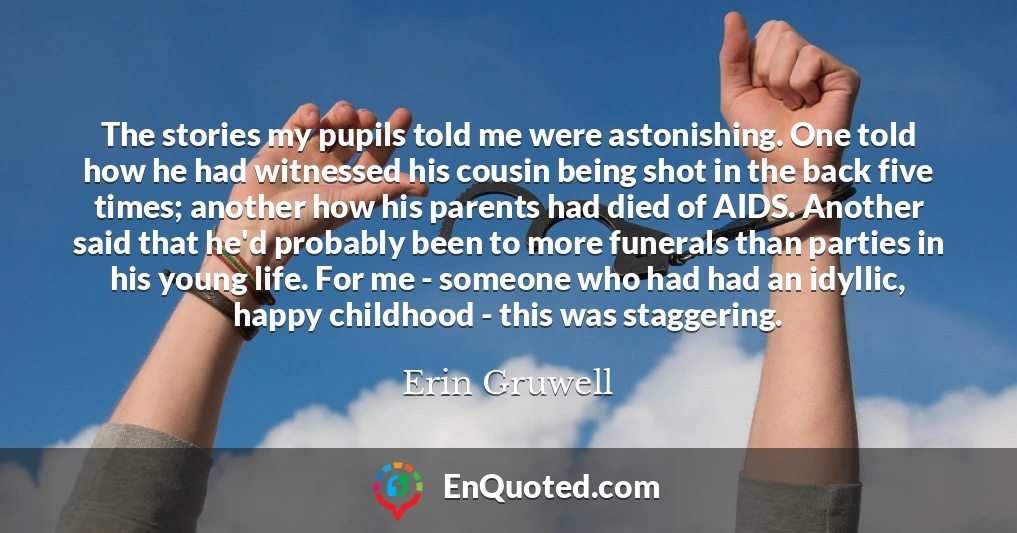 The stories my pupils told me were astonishing. One told how he had witnessed his cousin being shot in the back five times; another how his parents had died of AIDS. Another said that he'd probably been to more funerals than parties in his young life. For me - someone who had had an idyllic, happy childhood - this was staggering.