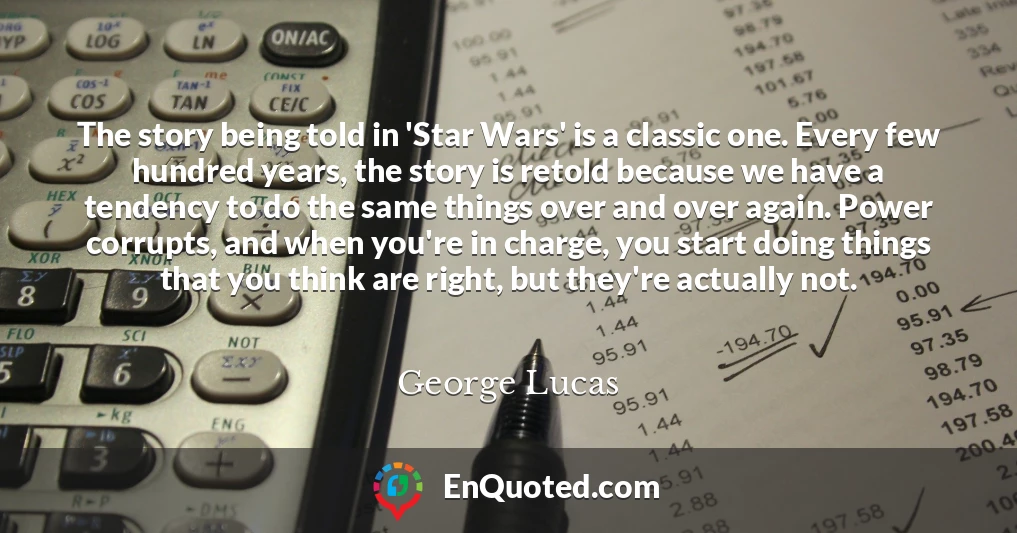 The story being told in 'Star Wars' is a classic one. Every few hundred years, the story is retold because we have a tendency to do the same things over and over again. Power corrupts, and when you're in charge, you start doing things that you think are right, but they're actually not.