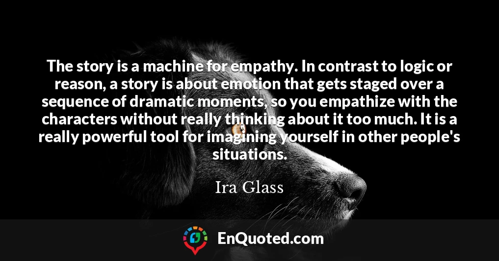 The story is a machine for empathy. In contrast to logic or reason, a story is about emotion that gets staged over a sequence of dramatic moments, so you empathize with the characters without really thinking about it too much. It is a really powerful tool for imagining yourself in other people's situations.