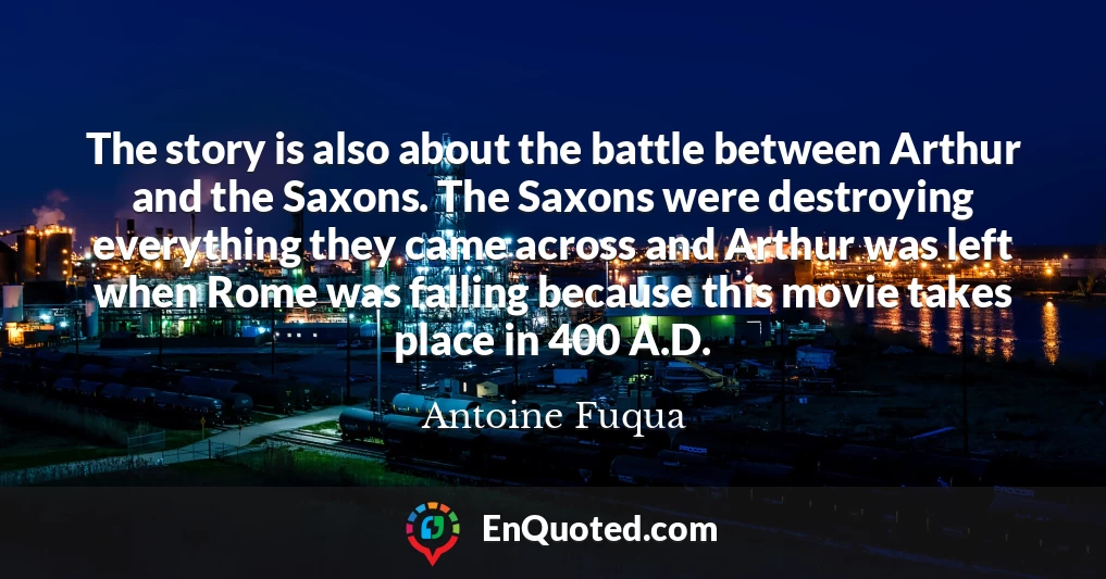 The story is also about the battle between Arthur and the Saxons. The Saxons were destroying everything they came across and Arthur was left when Rome was falling because this movie takes place in 400 A.D.