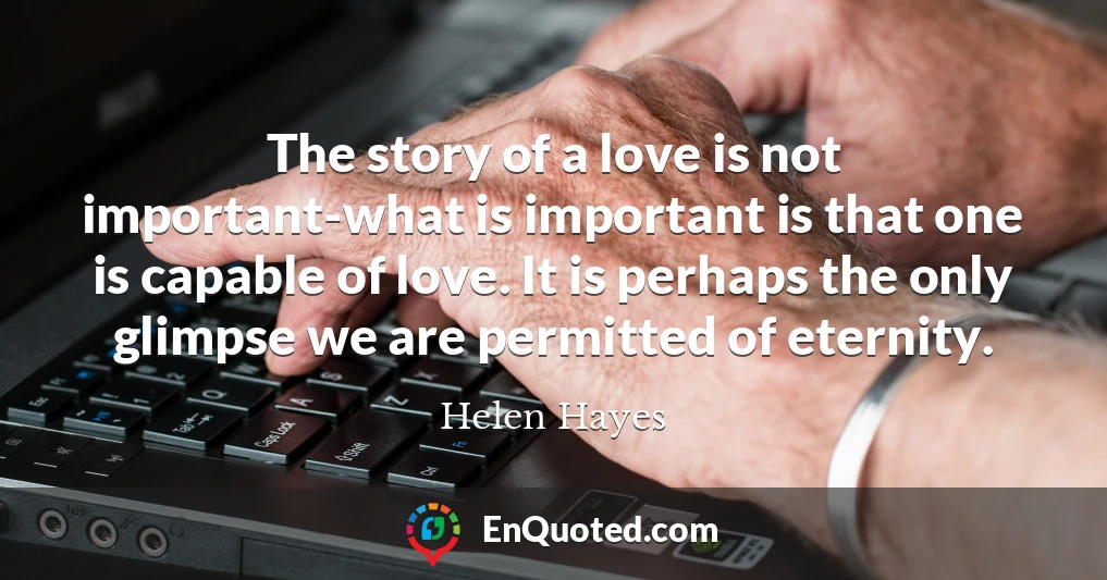 The story of a love is not important-what is important is that one is capable of love. It is perhaps the only glimpse we are permitted of eternity.