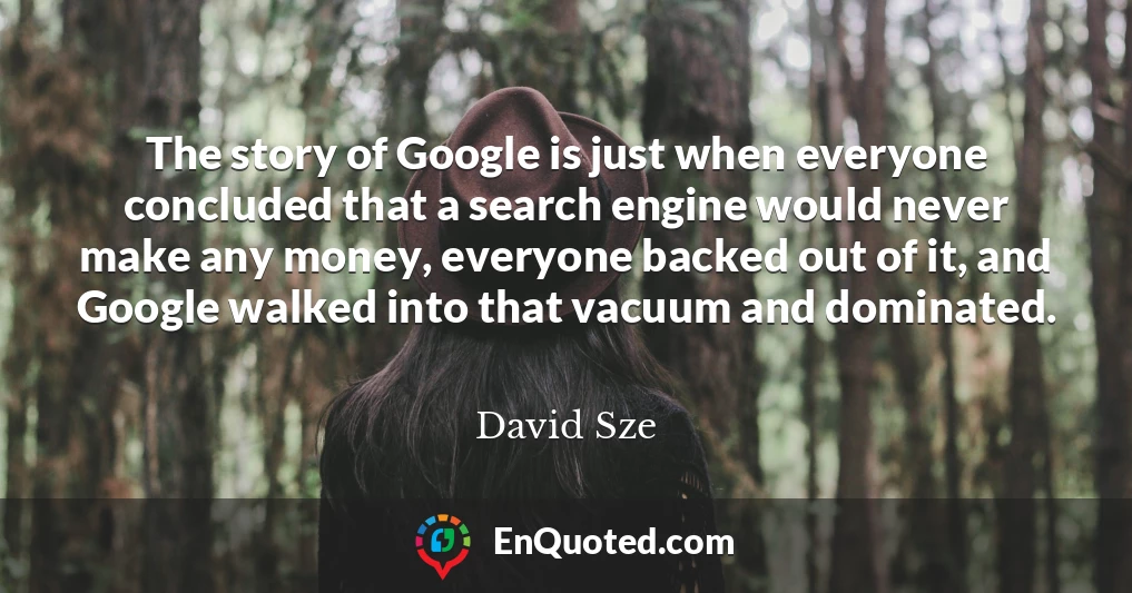 The story of Google is just when everyone concluded that a search engine would never make any money, everyone backed out of it, and Google walked into that vacuum and dominated.