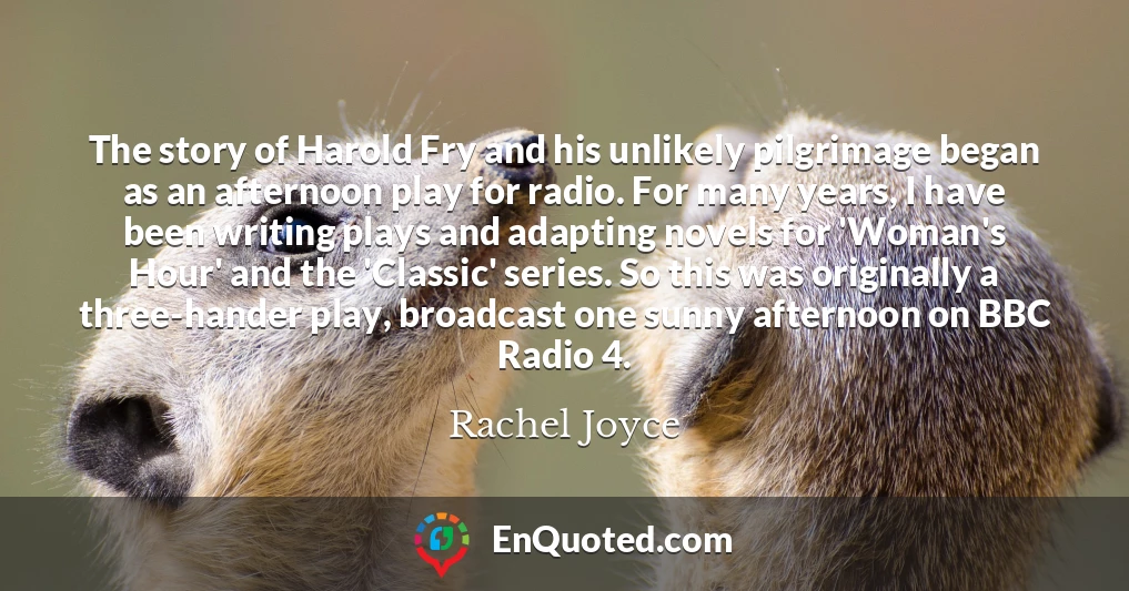 The story of Harold Fry and his unlikely pilgrimage began as an afternoon play for radio. For many years, I have been writing plays and adapting novels for 'Woman's Hour' and the 'Classic' series. So this was originally a three-hander play, broadcast one sunny afternoon on BBC Radio 4.