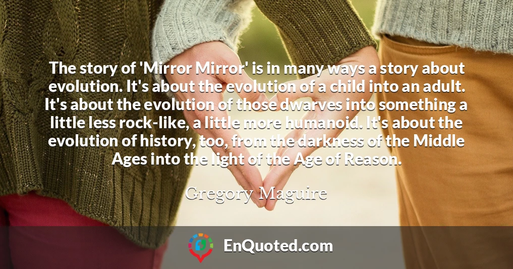 The story of 'Mirror Mirror' is in many ways a story about evolution. It's about the evolution of a child into an adult. It's about the evolution of those dwarves into something a little less rock-like, a little more humanoid. It's about the evolution of history, too, from the darkness of the Middle Ages into the light of the Age of Reason.