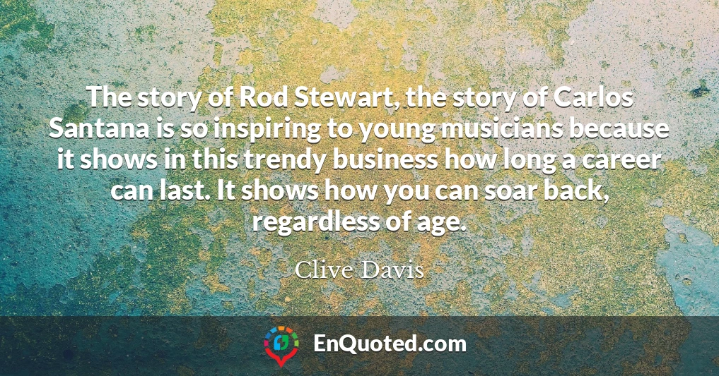 The story of Rod Stewart, the story of Carlos Santana is so inspiring to young musicians because it shows in this trendy business how long a career can last. It shows how you can soar back, regardless of age.