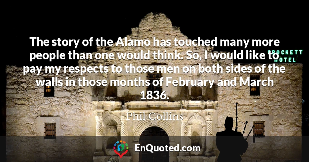 The story of the Alamo has touched many more people than one would think. So, I would like to pay my respects to those men on both sides of the walls in those months of February and March 1836.