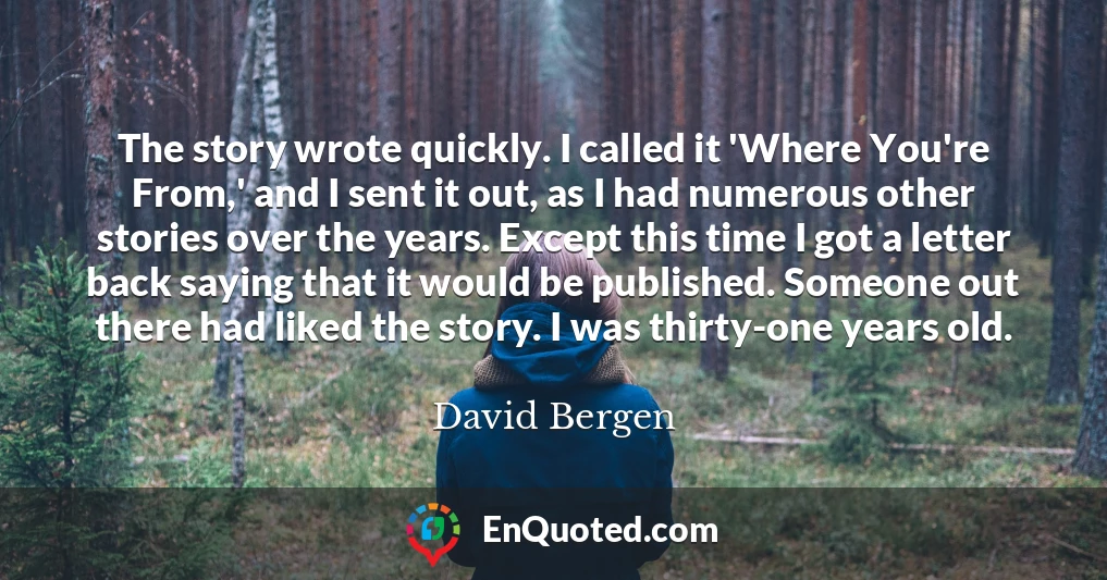 The story wrote quickly. I called it 'Where You're From,' and I sent it out, as I had numerous other stories over the years. Except this time I got a letter back saying that it would be published. Someone out there had liked the story. I was thirty-one years old.