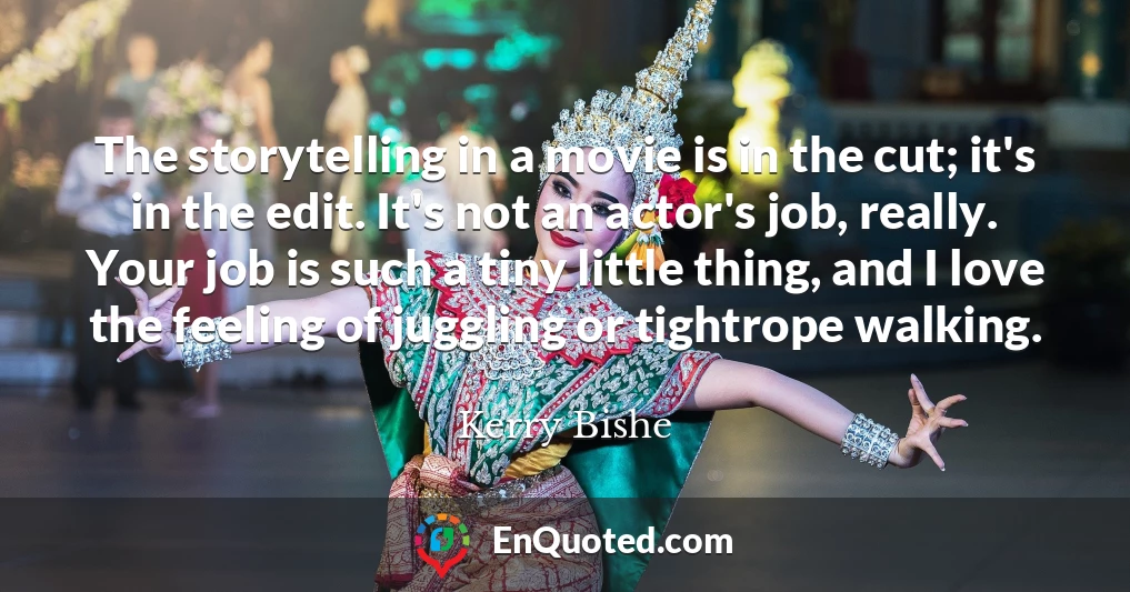 The storytelling in a movie is in the cut; it's in the edit. It's not an actor's job, really. Your job is such a tiny little thing, and I love the feeling of juggling or tightrope walking.