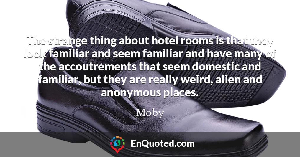 The strange thing about hotel rooms is that they look familiar and seem familiar and have many of the accoutrements that seem domestic and familiar, but they are really weird, alien and anonymous places.