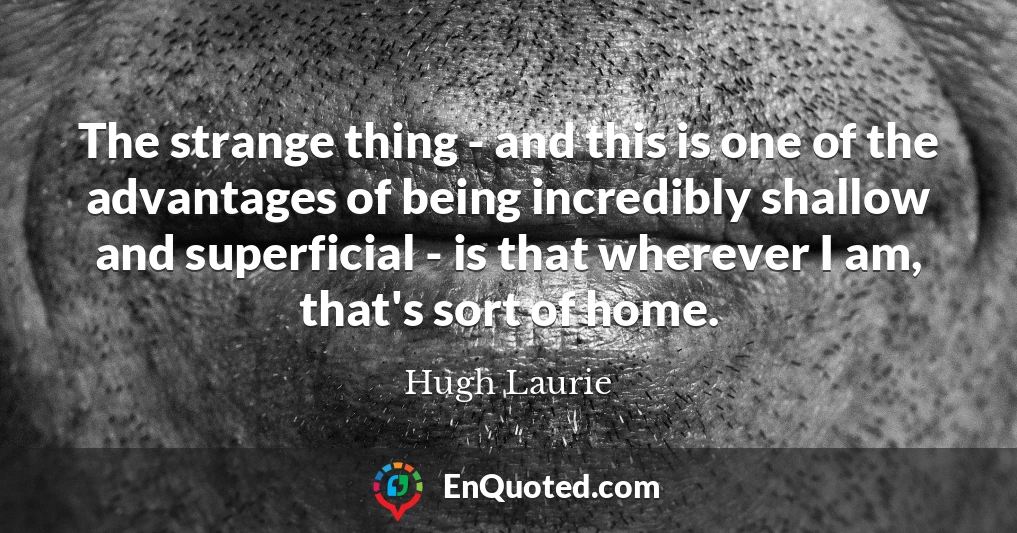 The strange thing - and this is one of the advantages of being incredibly shallow and superficial - is that wherever I am, that's sort of home.