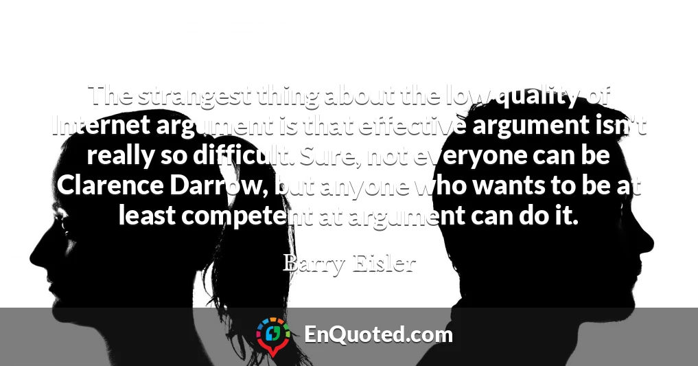 The strangest thing about the low quality of Internet argument is that effective argument isn't really so difficult. Sure, not everyone can be Clarence Darrow, but anyone who wants to be at least competent at argument can do it.