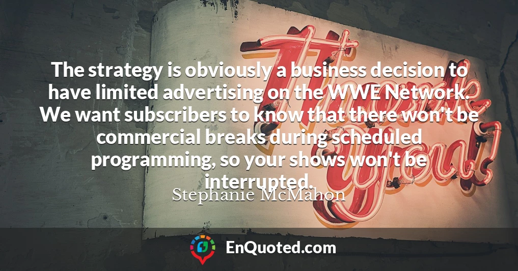 The strategy is obviously a business decision to have limited advertising on the WWE Network. We want subscribers to know that there won't be commercial breaks during scheduled programming, so your shows won't be interrupted.